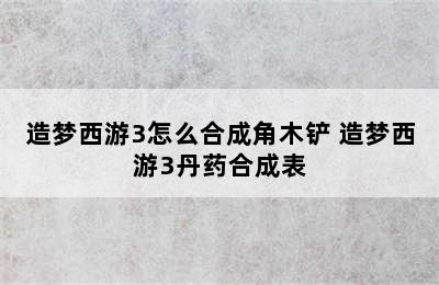 造梦西游3怎么合成角木铲 造梦西游3丹药合成表